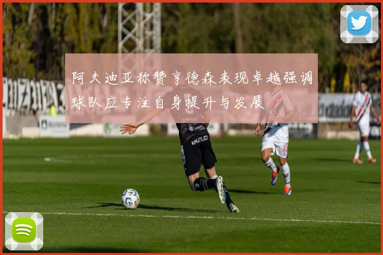 阿夫迪亚称赞亨德森表现卓越强调球队应专注自身提升与发展