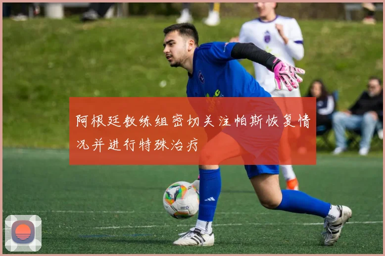 阿根廷教练组密切关注帕斯恢复情况并进行特殊治疗