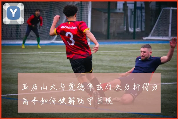 亚历山大与爱德华兹对决分析得分高手如何破解防守困境