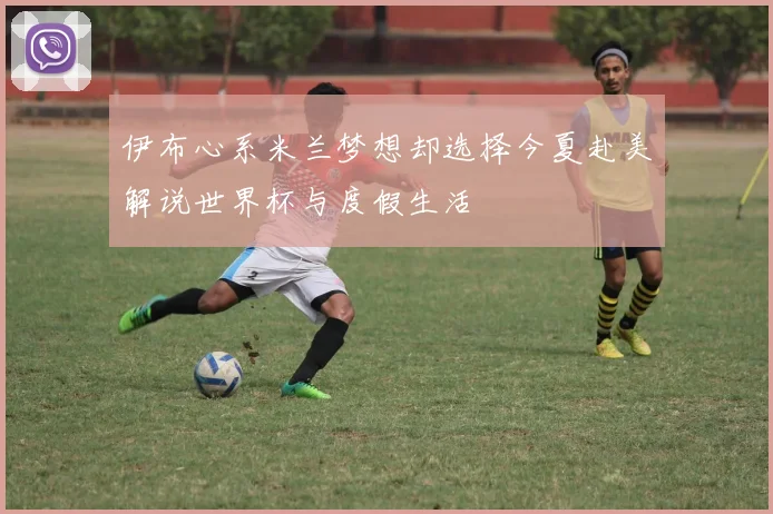 伊布心系米兰梦想却选择今夏赴美解说世界杯与度假生活