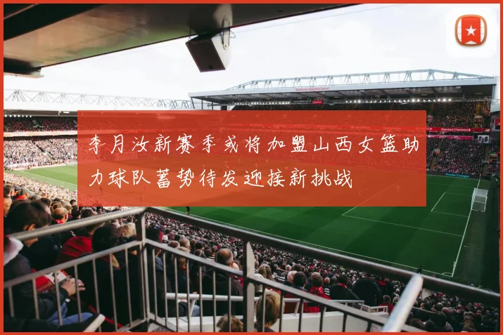 李月汝新赛季或将加盟山西女篮助力球队蓄势待发迎接新挑战