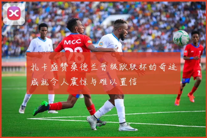 扎卡盛赞桑德兰晋级欧联杯的奇迹成就令人震惊与难以置信