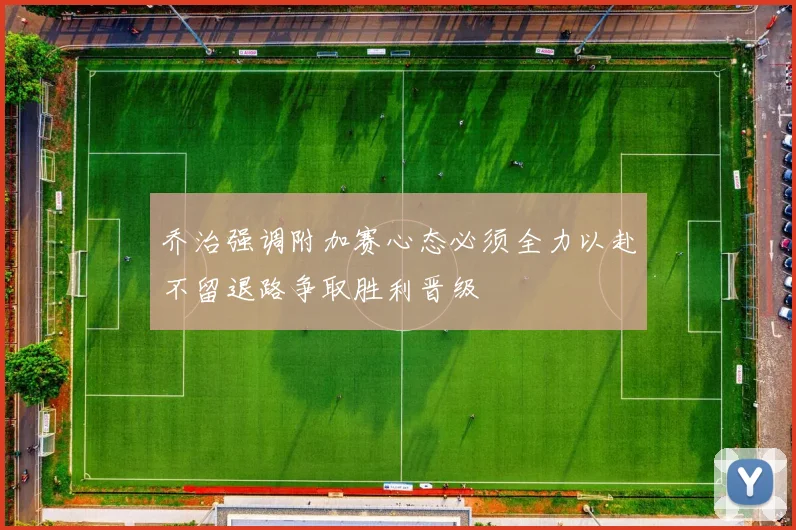 乔治强调附加赛心态必须全力以赴不留退路争取胜利晋级