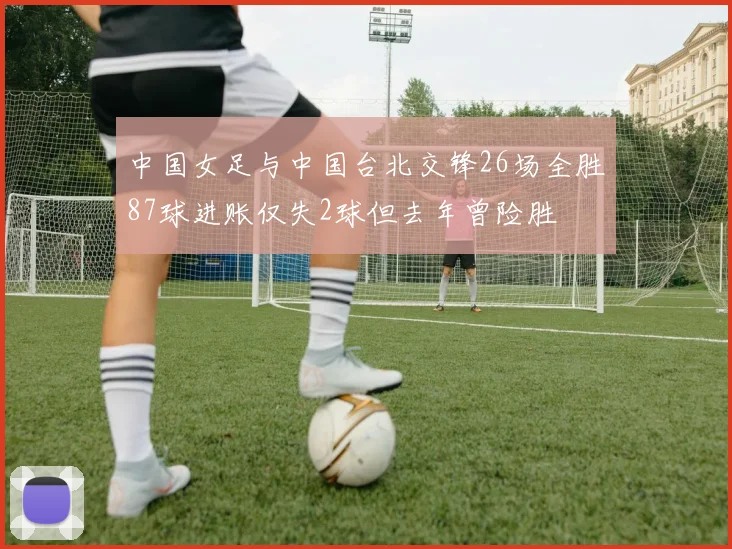 中国女足与中国台北交锋26场全胜87球进账仅失2球但去年曾险胜