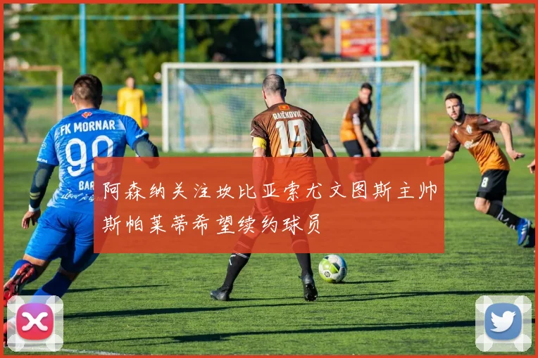 阿森纳关注坎比亚索尤文图斯主帅斯帕莱蒂希望续约球员