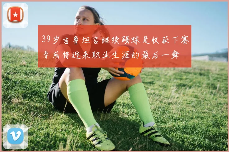 39岁吉鲁坦言继续踢球是收获下赛季或将迎来职业生涯的最后一舞