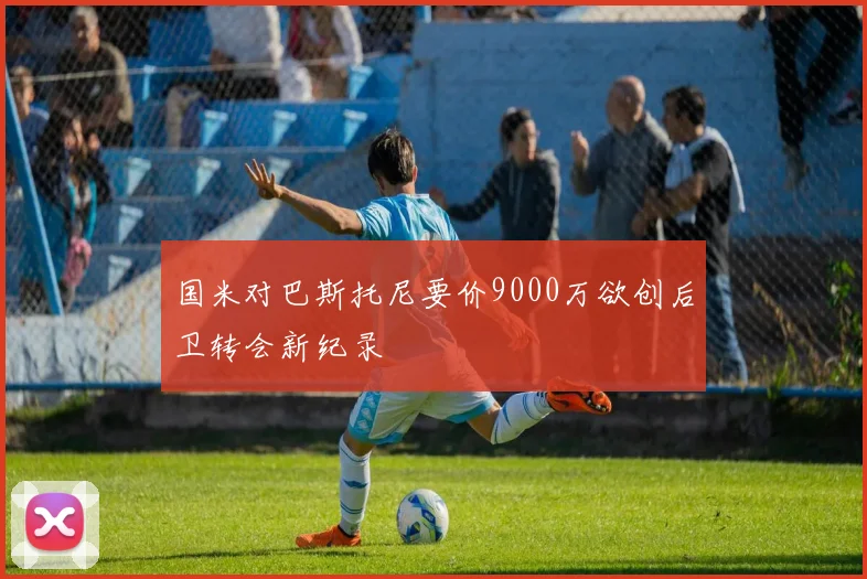 国米对巴斯托尼要价9000万欲创后卫转会新纪录