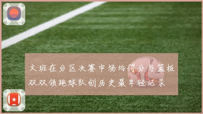 文班在分区决赛中场均得分与篮板双双领跑球队创历史最年轻记录