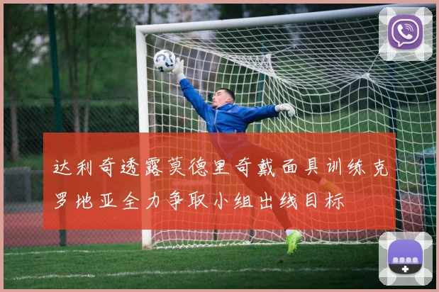 达利奇透露莫德里奇戴面具训练克罗地亚全力争取小组出线目标