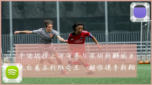 半场战报上海海港与深圳新鹏城互交白卷本科维奇王燊超伤退李新翔错失良机